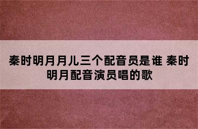 秦时明月月儿三个配音员是谁 秦时明月配音演员唱的歌